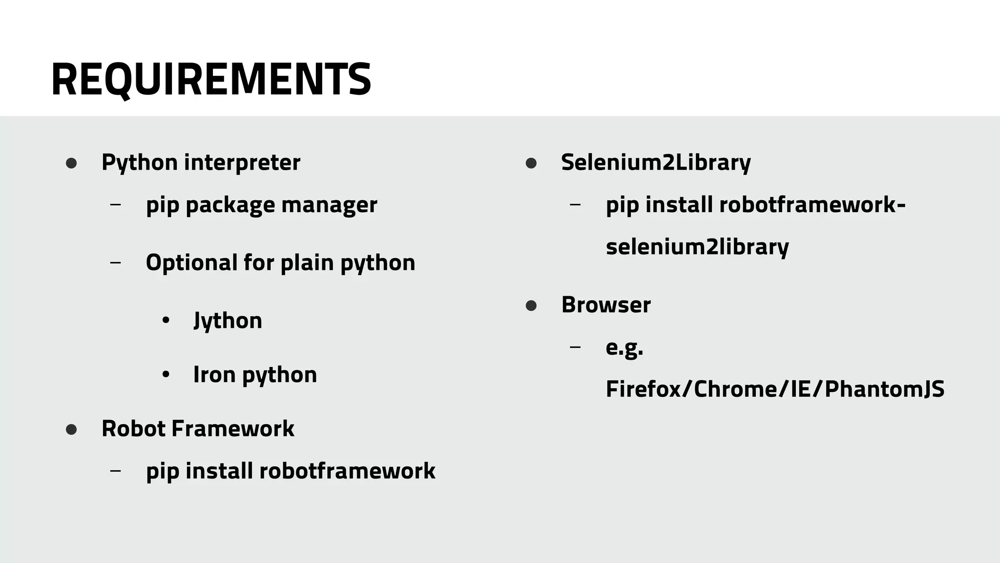 REQUIREMENTS 
● Python interpreter 
– pip package manager 
– Optional for plain python 
● Jython 
● Iron python 
● Robot Framework 
– pip install robotframework 
● Selenium2Library 
– pip install robotframework-selenium2library 
● Browser 
– e.g. 
Firefox/Chrome/IE/PhantomJS 
 