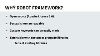 WHY ROBOT FRAMEWORK? 
● Open source (Apache License 2.0) 
● Syntax is human readable 
● Custom keywords can be easily made 
● Extensible with custom or premade libraries 
– Tens of existing libraries 
 