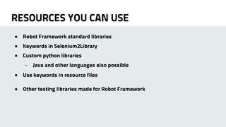 RESOURCES YOU CAN USE 
● Robot Framework standard libraries 
● Keywords in Selenium2Library 
● Custom python libraries 
– Java and other languages also possible 
● Use keywords in resource files 
● Other testing libraries made for Robot Framework 
 