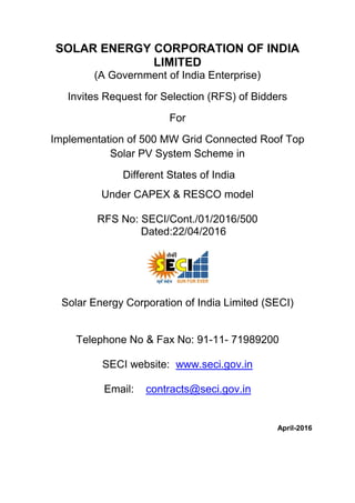 SOLAR ENERGY CORPORATION OF INDIA
LIMITED
(A Government of India Enterprise)
Invites Request for Selection (RFS) of Bidders
For
Implementation of 500 MW Grid Connected Roof Top
Solar PV System Scheme in
Different States of India
Under CAPEX & RESCO model
RFS No: SECI/Cont./01/2016/500
Dated:22/04/2016
Solar Energy Corporation of India Limited (SECI)
Telephone No & Fax No: 91-11- 71989200
SECI website: www.seci.gov.in
Email: contracts@seci.gov.in
April-2016
 