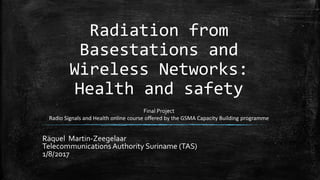 Radiation from
Basestations and
Wireless Networks:
Health and safety
Räquel Martin-Zeegelaar
Telecommunications Authority Suriname (TAS)
1/8/2017
Final Project
Radio Signals and Health online course offered by the GSMA Capacity Building programme
 