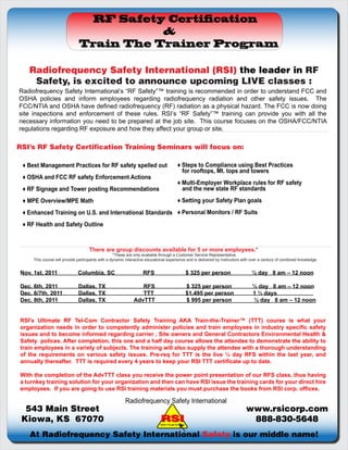 RF Safety Certi cation
                                         &
                              Train The Trainer Program

   Radiofrequency Safety International (RSI) the leader in RF
    Safety, is excited to announce upcoming LIVE classes :
Radiofrequency Safety International’s “RF Safety”™ training is recommended in order to understand FCC and
OSHA policies and inform employees regarding radiofrequency radiation and other safety issues. The
FCC/NTIA and OSHA have defined radiofrequency (RF) radiation as a physical hazard. The FCC is now doing
site inspections and enforcement of these rules. RSI’s “RF Safety”™ training can provide you with all the
necessary information you need to be prepared at the job site. This course focuses on the OSHA/FCC/NTIA
regulations regarding RF exposure and how they affect your group or site.

RSI’s RF Safety Certification Training Seminars will focus on:

 ♦ Best Management Practices for RF safety spelled out                                       ♦ Steps to Compliance using Best Practices
                                                                                               for rooftops, Mt. tops and towers
 ♦ OSHA and FCC RF safety Enforcement Actions
                                                                                             ♦ Multi-Employer Workplace rules for RF safety
 ♦ RF Signage and Tower posting Recommendations                                                and the new state RF standards
 ♦ MPE Overview/MPE Math                                                                     ♦ Setting your Safety Plan goals
 ♦ Enhanced Training on U.S. and International Standards ♦ Personal Monitors / RF Suits
 ♦ RF Health and Safety Outline



                                    There are group discounts available for 5 or more employees.*
                                                    *These are only available through a Customer Service Representative.
     This course will provide participants with a dynamic interactive educational experience and is delivered by instructors with over a century of combined knowledge


Nov. 1st, 2011                Columbia, SC                         RFS                                  $ 325 per person         ½ day 8 am – 12 noon

Dec. 6th, 2011                Dallas, TX                        RFS                                     $ 325 per person         ½ day 8 am – 12 noon
Dec. 6/7th, 2011              Dallas, TX                        TTT                                     $1,495 per person        1 ½ days
Dec. 8th, 2011                Dallas, TX                     AdvTTT                                     $ 995 per person         ½ day 8 am – 12 noon


RSI's Ultimate RF Tel-Com Contractor Safety Training AKA Train-the-Trainer™ (TTT) course is what your
organization needs in order to competently administer policies and train employees in industry specific safety
issues and to become informed regarding carrier , Site owners and General Contractors Environmental Health &
Safety polices. After completion, this one and a half day course allows the attendee to demonstrate the ability to
train employees in a variety of subjects. The training will also supply the attendee with a thorough understanding
of the requirements on various safety issues. Pre-req for TTT is the live ½ day RFS within the last year, and
annually thereafter. TTT is required every 4 years to keep your RSI TTT certificate up to date.

With the completion of the AdvTTT class you receive the power point presentation of our RFS class, thus having
a turnkey training solution for your organization and then can have RSI issue the training cards for your direct hire
employees. If you are going to use RSI training materials you must purchase the books from RSI corp. offices.

                                                         Radiofrequency Safety International
  543 Main Street                                                                                                            www.rsicorp.com
 Kiowa, KS 67070                                                             Safety Through Education
                                                                                                                              888-830-5648
   At Radiofrequency Safety International Safety is our middle name!
 
