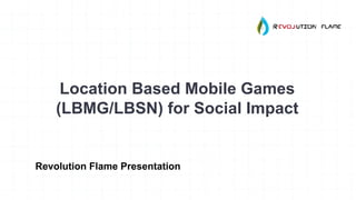 Location Based Mobile Games
(LBMG/LBSN) for Social Impact
Revolution Flame Presentation
 