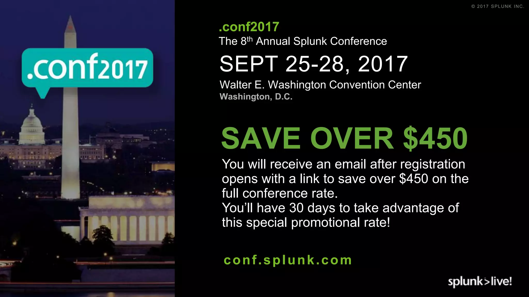 © 2017 SPLUNK INC.
SEPT 25-28, 2017
Walter E. Washington Convention Center
Washington, D.C.
.conf2017
The 8th Annual Splunk Conference
conf.splunk.com
You will receive an email after registration
opens with a link to save over $450 on the
full conference rate.
You’ll have 30 days to take advantage of
this special promotional rate!
SAVE OVER $450
 
