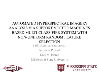 AUTOMATED HYPERSPECTRAL IMAGERY
ANALYSIS VIA SUPPORT VECTOR MACHINES
BASED MULTI-CLASSIFIER SYSTEM WITH
NON-UNIFORM RANDOM FEATURE
SELECTION
Sathishkumar Samiappan
Saurabh Prasad
Lori M. Bruce
Mississippi State University
 