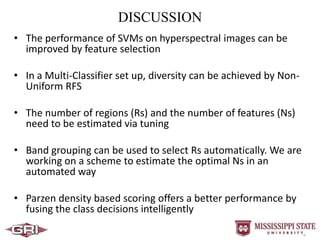 DISCUSSION
• The performance of SVMs on hyperspectral images can be
improved by feature selection
• In a Multi-Classifier set up, diversity can be achieved by Non-
Uniform RFS
• The number of regions (Rs) and the number of features (Ns)
need to be estimated via tuning
• Band grouping can be used to select Rs automatically. We are
working on a scheme to estimate the optimal Ns in an
automated way
• Parzen density based scoring offers a better performance by
fusing the class decisions intelligently
 