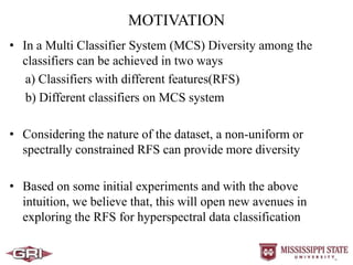 MOTIVATION
• In a Multi Classifier System (MCS) Diversity among the
classifiers can be achieved in two ways
a) Classifiers with different features(RFS)
b) Different classifiers on MCS system
• Considering the nature of the dataset, a non-uniform or
spectrally constrained RFS can provide more diversity
• Based on some initial experiments and with the above
intuition, we believe that, this will open new avenues in
exploring the RFS for hyperspectral data classification
 