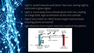 • Light e- pulled towards walls faster than ions, leaving slightly
more ions in glow region
• Light e- move away from cathode faster than ions, leading
to a large field, high acceleration of ions into cathode
• high-E ions (10keV to 1 MeV) knock target material loose
resulting plume of neutrals
• new electrons from impact reactions replenish the plasma
 