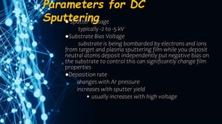 Parameters for DC
Sputtering
● Sputter voltage
typically -2 to -5 kV
●Substrate Bias Voltage
substrate is being bombarded by electrons and ions
from target and plasma sputtering film while you deposit
neutral atoms deposit independently put negative bias on
the substrate to control this can significantly change film
properties
●Deposition rate
changes with Ar pressure
increases with sputter yield
• usually increases with high voltage
 