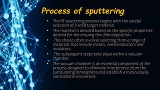 Process of sputtering
• The RF sputtering process begins with the careful
selection of a solid target material.
• The material is decided based on the specific properties
desired for the ensuing thin film deposition.
• This choice often involves selecting from a range of
materials that include metals, semiconductors and
insulators.
• The subsequent steps take place within a vacuum
chamber.
• The vacuum chamber is an essential component of the
process designed to eliminate interference from the
surrounding atmosphere and establish a meticulously
controlled environment.
 