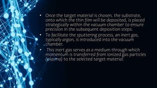• Once the target material is chosen, the substrate,
onto which the thin film will be deposited, is placed
strategically within the vacuum chamber to ensure
precision in the subsequent deposition steps.
• To facilitate the sputtering process, an inert gas,
typically argon, is introduced into the vacuum
chamber.
• This inert gas serves as a medium through which
momentum is transferred from ionized gas particles
(plasma) to the selected target material.
 