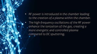 • RF power is introduced in the chamber leading
to the creation of a plasma within the chamber.
• The high-frequency oscillations of the RF power
enhance the ionization of the gas, creating a
more energetic and controlled plasma
compared to DC sputtering.
 