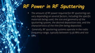 RF Power in RF Sputtering
• The amount of RF power required for RF sputtering can
vary depending on several factors, including the specific
materials being used, the size and geometry of the
sputtering system, the desired deposition rate, and the
characteristics of the thin film being deposited.
• Generally, RF sputtering systems operate in the radio
frequency range, typically between 13.56 MHz and 100
MHz
 