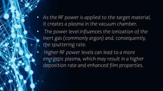 • As the RF power is applied to the target material,
it creates a plasma in the vacuum chamber.
• The power level influences the ionization of the
inert gas (commonly argon) and, consequently,
the sputtering rate.
• Higher RF power levels can lead to a more
energetic plasma, which may result in a higher
deposition rate and enhanced film properties.
 