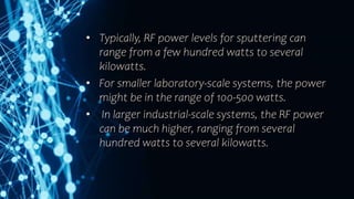 • Typically, RF power levels for sputtering can
range from a few hundred watts to several
kilowatts.
• For smaller laboratory-scale systems, the power
might be in the range of 100-500 watts.
• In larger industrial-scale systems, the RF power
can be much higher, ranging from several
hundred watts to several kilowatts.
 
