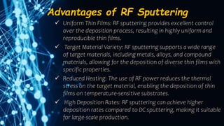 Advantages of RF Sputtering
 Uniform Thin Films: RF sputtering provides excellent control
over the deposition process, resulting in highly uniform and
reproducible thin films.
 Target Material Variety: RF sputtering supports a wide range
of target materials, including metals, alloys, and compound
materials, allowing for the deposition of diverse thin films with
specific properties.
 Reduced Heating: The use of RF power reduces the thermal
stress on the target material, enabling the deposition of thin
films on temperature-sensitive substrates.
 High Deposition Rates: RF sputtering can achieve higher
deposition rates compared to DC sputtering, making it suitable
for large-scale production.
 
