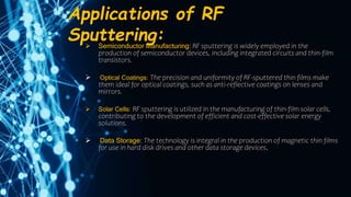Applications of RF
Sputtering:
 Semiconductor Manufacturing: RF sputtering is widely employed in the
production of semiconductor devices, including integrated circuits and thin-film
transistors.
 Optical Coatings: The precision and uniformity of RF-sputtered thin films make
them ideal for optical coatings, such as anti-reflective coatings on lenses and
mirrors.
 Solar Cells: RF sputtering is utilized in the manufacturing of thin-film solar cells,
contributing to the development of efficient and cost-effective solar energy
solutions.
 Data Storage: The technology is integral in the production of magnetic thin films
for use in hard disk drives and other data storage devices.
 