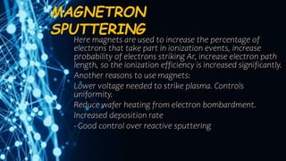 MAGNETRON
SPUTTERING
Here magnets are used to increase the percentage of
electrons that take part in ionization events, increase
probability of electrons striking Ar, increase electron path
length, so the ionization efficiency is increased significantly.
Another reasons to use magnets:
Lower voltage needed to strike plasma. Controls
uniformity.
Reduce wafer heating from electron bombardment.
Increased deposition rate
- Good control over reactive sputtering
 