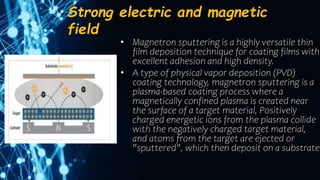 Strong electric and magnetic
field
• Magnetron sputtering is a highly versatile thin
film deposition technique for coating films with
excellent adhesion and high density.
• A type of physical vapor deposition (PVD)
coating technology, magnetron sputtering is a
plasma-based coating process where a
magnetically confined plasma is created near
the surface of a target material, Positively
charged energetic ions from the plasma collide
with the negatively charged target material,
and atoms from the target are ejected or
"sputtered", which then deposit on a substrate.
 