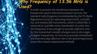 Why Frequency of 13.56 MHz is
Used?
• In order to prevent the interference between the
frequencies used in telecommunication services, the
standard radio frequency recommended by the ITU Radio
Regulations (2012) for operating industrial (I), scientific
(S), and medical (M) instruments, which is called ISM, is
centered at 13.56 MHz with a bandwidth of 14 kHz.Also
this frequency is low enough to provide sufficient time
for the momentum transfer of argon ions to the target.
At higher frequencies, Ar ions are practically immobilized
and electrons play effective role in the sputtering process
(more like e-beam evaporation method).
 
