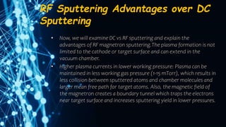 RF Sputtering Advantages over DC
Sputtering
• Now, we will examine DC vs RF sputtering and explain the
advantages of RF magnetron sputtering.The plasma formation is not
limited to the cathode or target surface and can extend in the
vacuum chamber.
• Higher plasma currents in lower working pressure: Plasma can be
maintained in less working gas pressure (1-15 mTorr), which results in
less collision between sputtered atoms and chamber molecules and
larger mean free path for target atoms. Also, the magnetic field of
the magnetron creates a boundary tunnel which traps the electrons
near target surface and increases sputtering yield in lower pressures.
 