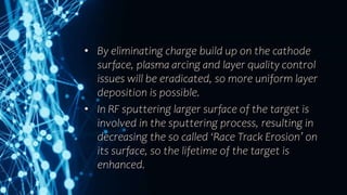 • By eliminating charge build up on the cathode
surface, plasma arcing and layer quality control
issues will be eradicated, so more uniform layer
deposition is possible.
• In RF sputtering larger surface of the target is
involved in the sputtering process, resulting in
decreasing the so called ‘Race Track Erosion’ on
its surface, so the lifetime of the target is
enhanced.
 
