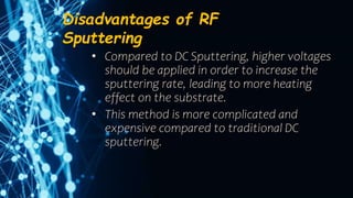 Disadvantages of RF
Sputtering
• Compared to DC Sputtering, higher voltages
should be applied in order to increase the
sputtering rate, leading to more heating
effect on the substrate.
• This method is more complicated and
expensive compared to traditional DC
sputtering.
 