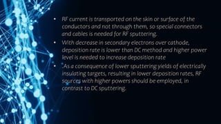 • RF current is transported on the skin or surface of the
conductors and not through them, so special connectors
and cables is needed for RF sputtering.
• With decrease in secondary electrons over cathode,
deposition rate is lower than DC method and higher power
level is needed to increase deposition rate
• .As a consequence of lower sputtering yields of electrically
insulating targets, resulting in lower deposition rates, RF
sources with higher powers should be employed, in
contrast to DC sputtering.
 
