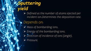 Sputtering
yield
 Defined as the number of atoms ejected per
incident ion.Determines the deposition rate.
Depends on:
 Mass of bombarding ions.
 Energy of the bombarding ions.
 Direction of incidence of ions (angle).
 Pressure.
 