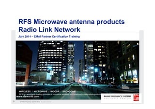 © Radio Frequency Systems 2014 All rights reserved
0
RFS RLN Microwave antennas
RLN Edition GB-2014-01
RADIO FREQUENCY SYSTEMS
WIRELESS / MICROWAVE / INDOOR / BROADCAST
RFS is a worldwide leading provider of innovative wireless and broadcast infrastructure products and solutions
© Radio Frequency Systems 2009. All rights reserved
www.rfsworld.com
RFS Microwave antenna products
Radio Link Network
July 2014 – EMAI Partner Certification Training
 