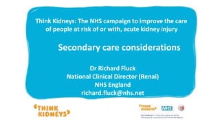 Dr Richard Fluck
National Clinical Director (Renal)
NHS England
richard.fluck@nhs.net
Think Kidneys: The NHS campaign to improve the care
of people at risk of or with, acute kidney injury
Secondary care considerations
 