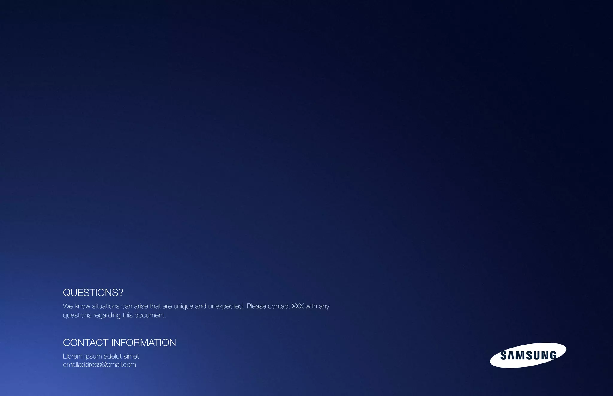 101Samsung Mobile USA Brand Guidelines
QUESTIONS?
We know situations can arise that are unique and unexpected. Please contact XXX with any
questions regarding this document.
CONTACT INFORMATION
Llorem ipsum adelut simet
emailaddress@email.com
 