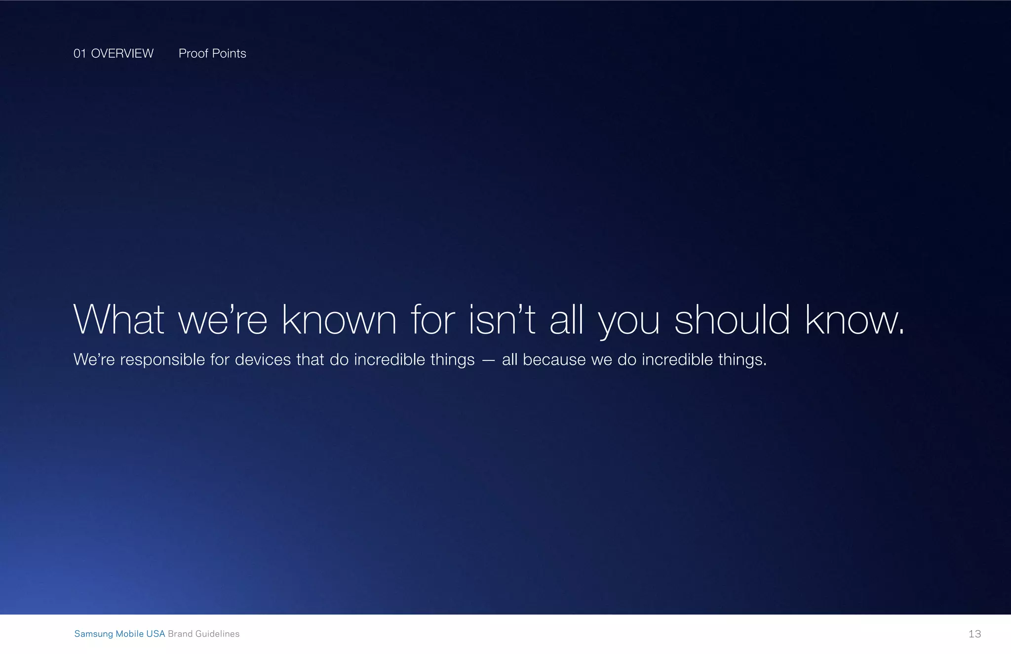 01 OVERVIEW
13Samsung Mobile USA Brand Guidelines
Proof Points
What we’re known for isn’t all you should know.
We’re responsible for devices that do incredible things — all because we do incredible things.
01 OVERVIEW
 