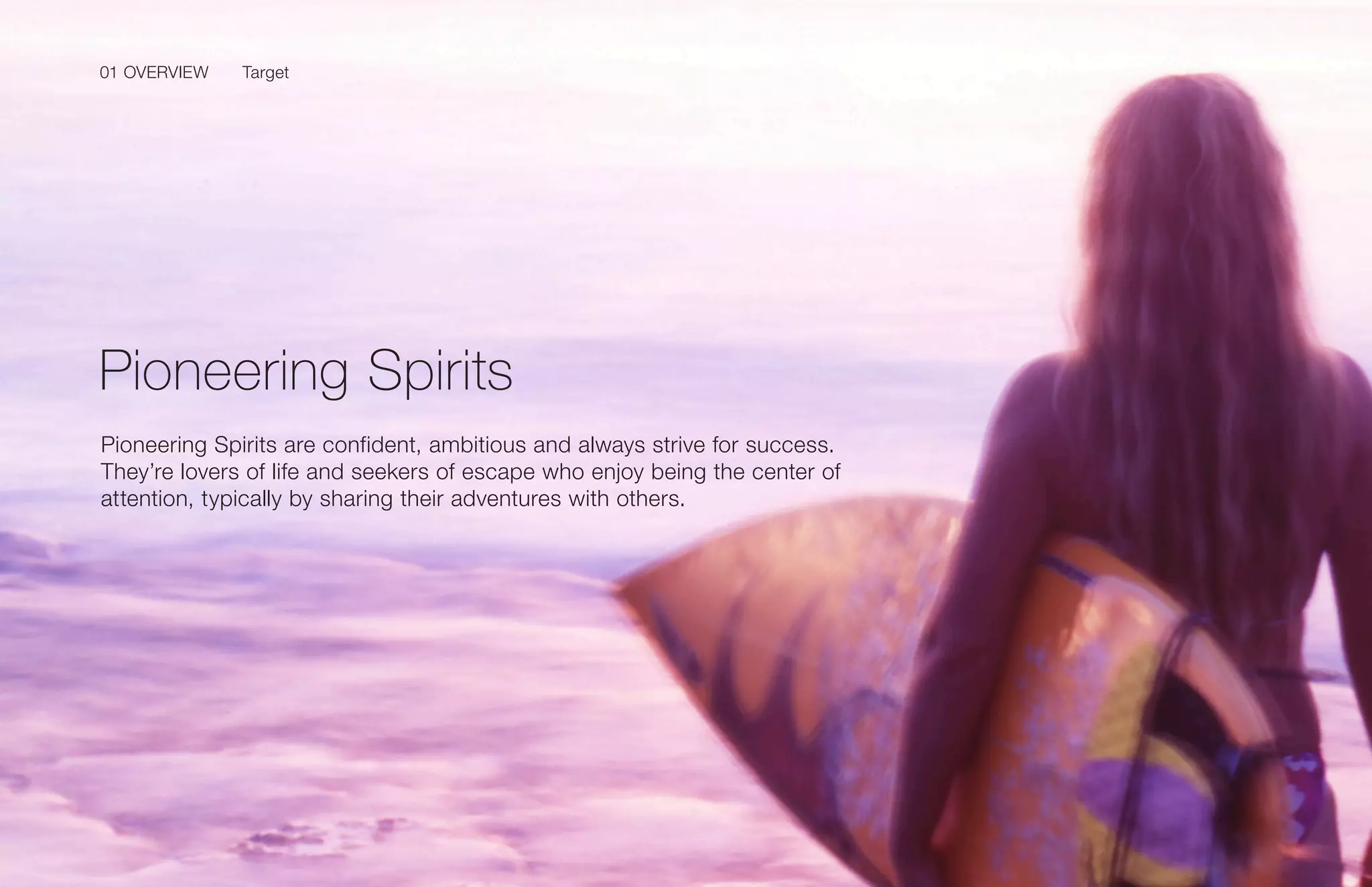 01 OVERVIEW
17Samsung Mobile USA Brand Guidelines
Pioneering Spirits are confident, ambitious and always strive for success.
They’re lovers of life and seekers of escape who enjoy being the center of
attention, typically by sharing their adventures with others.
Pioneering Spirits
Target01 OVERVIEW
 