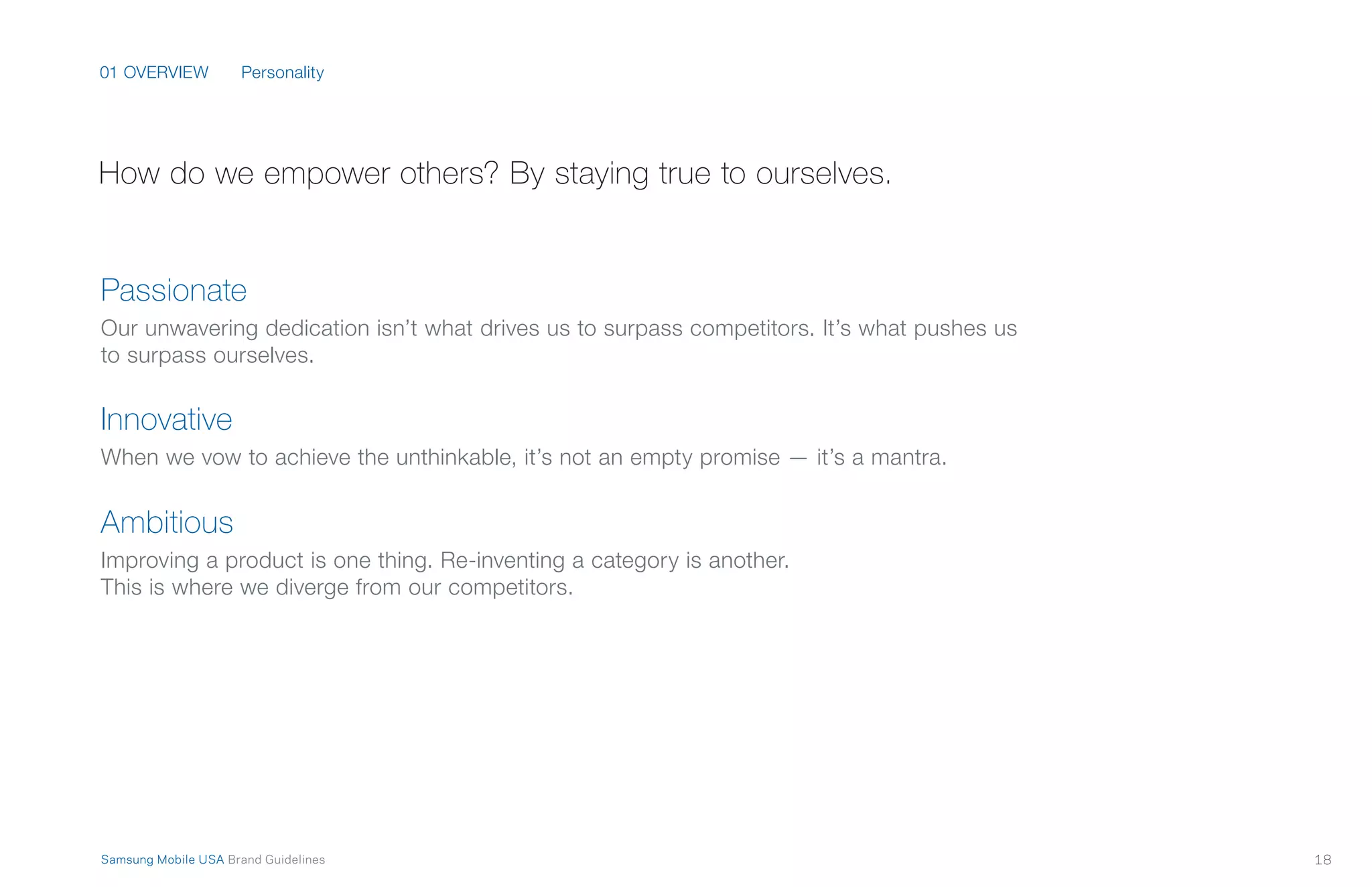 01 OVERVIEW
18Samsung Mobile USA Brand Guidelines
Passionate
Our unwavering dedication isn’t what drives us to surpass competitors. It’s what pushes us
to surpass ourselves.
Innovative
When we vow to achieve the unthinkable, it’s not an empty promise — it’s a mantra.
Ambitious
Improving a product is one thing. Re-inventing a category is another.
This is where we diverge from our competitors.
How do we empower others? By staying true to ourselves.
Personality
 