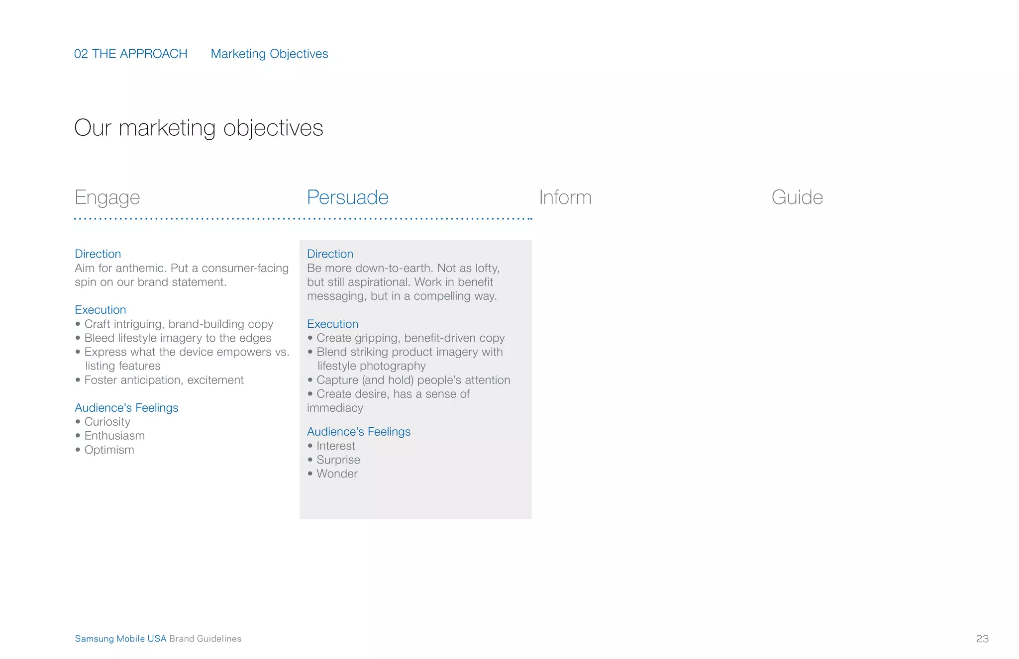02 THE APPROACH
23Samsung Mobile USA Brand Guidelines
Marketing Objectives
Engage
Direction
Aim for anthemic. Put a consumer-facing
spin on our brand statement.
Execution
• Craft intriguing, brand-building copy
• Bleed lifestyle imagery to the edges
• Express what the device empowers vs.
listing features
• Foster anticipation, excitement
Audience’s Feelings
• Curiosity
• Enthusiasm
• Optimism
Persuade
Direction
Be more down-to-earth. Not as lofty,
but still aspirational. Work in benefit
messaging, but in a compelling way.
Execution
• Create gripping, benefit-driven copy
• Blend striking product imagery with
lifestyle photography
• Capture (and hold) people’s attention
• Create desire, has a sense of
immediacy
Audience’s Feelings
• Interest
• Surprise
• Wonder
Inform Guide
Our marketing objectives
 