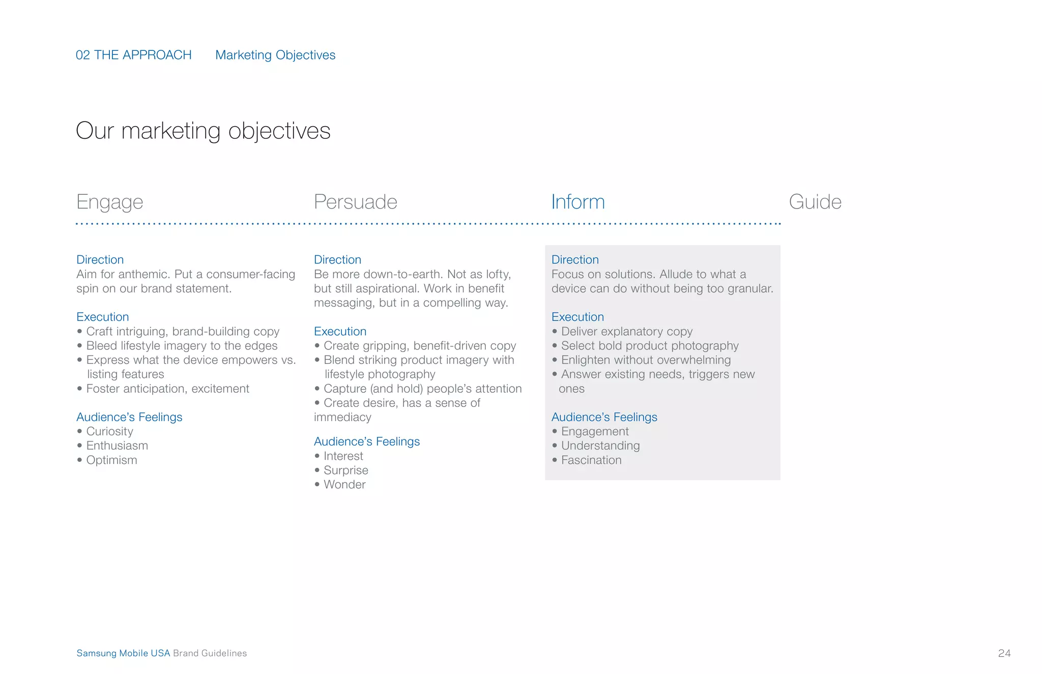 02 THE APPROACH
24Samsung Mobile USA Brand Guidelines
Engage
Direction
Aim for anthemic. Put a consumer-facing
spin on our brand statement.
Execution
• Craft intriguing, brand-building copy
• Bleed lifestyle imagery to the edges
• Express what the device empowers vs.
listing features
• Foster anticipation, excitement
Audience’s Feelings
• Curiosity
• Enthusiasm
• Optimism
Persuade
Direction
Be more down-to-earth. Not as lofty,
but still aspirational. Work in benefit
messaging, but in a compelling way.
Execution
• Create gripping, benefit-driven copy
• Blend striking product imagery with
lifestyle photography
• Capture (and hold) people’s attention
• Create desire, has a sense of
immediacy
Audience’s Feelings
• Interest
• Surprise
• Wonder
Inform
Direction
Focus on solutions. Allude to what a
device can do without being too granular.
Execution
• Deliver explanatory copy
• Select bold product photography
• Enlighten without overwhelming
• Answer existing needs, triggers new
ones
Audience’s Feelings
• Engagement
• Understanding
• Fascination
Guide
Marketing Objectives
Our marketing objectives
 
