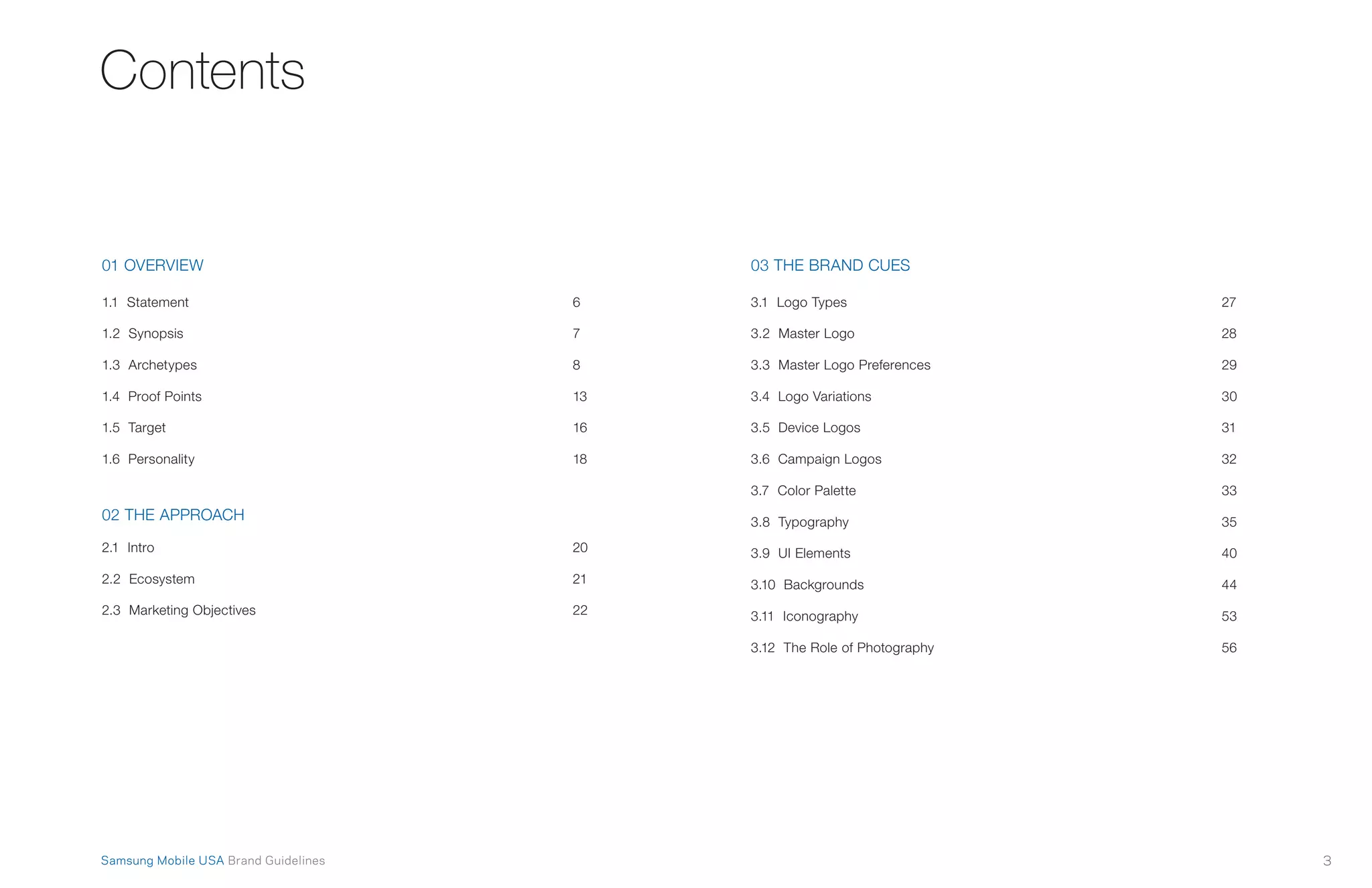 3Samsung Mobile USA Brand Guidelines
Contents
01 OVERVIEW
1.1 Statement	 6
1.2 Synopsis	 7
1.3 Archetypes	 8
1.4 Proof Points	 13
1.5 Target	 16
1.6 Personality	 18
02 THE APPROACH
2.1 Intro	 20
2.2 Ecosystem	 21
2.3 Marketing Objectives	 22
03 THE BRAND CUES
3.1 Logo Types	 27
3.2 Master Logo	 28
3.3 Master Logo Preferences	 29
3.4 Logo Variations	 30
3.5 Device Logos	 31
3.6 Campaign Logos	 32
3.7 Color Palette	 33
3.8 Typography	 35
3.9 UI Elements	 40
3.10 Backgrounds	 44
3.11 Iconography	 53
3.12 The Role of Photography	 56
 