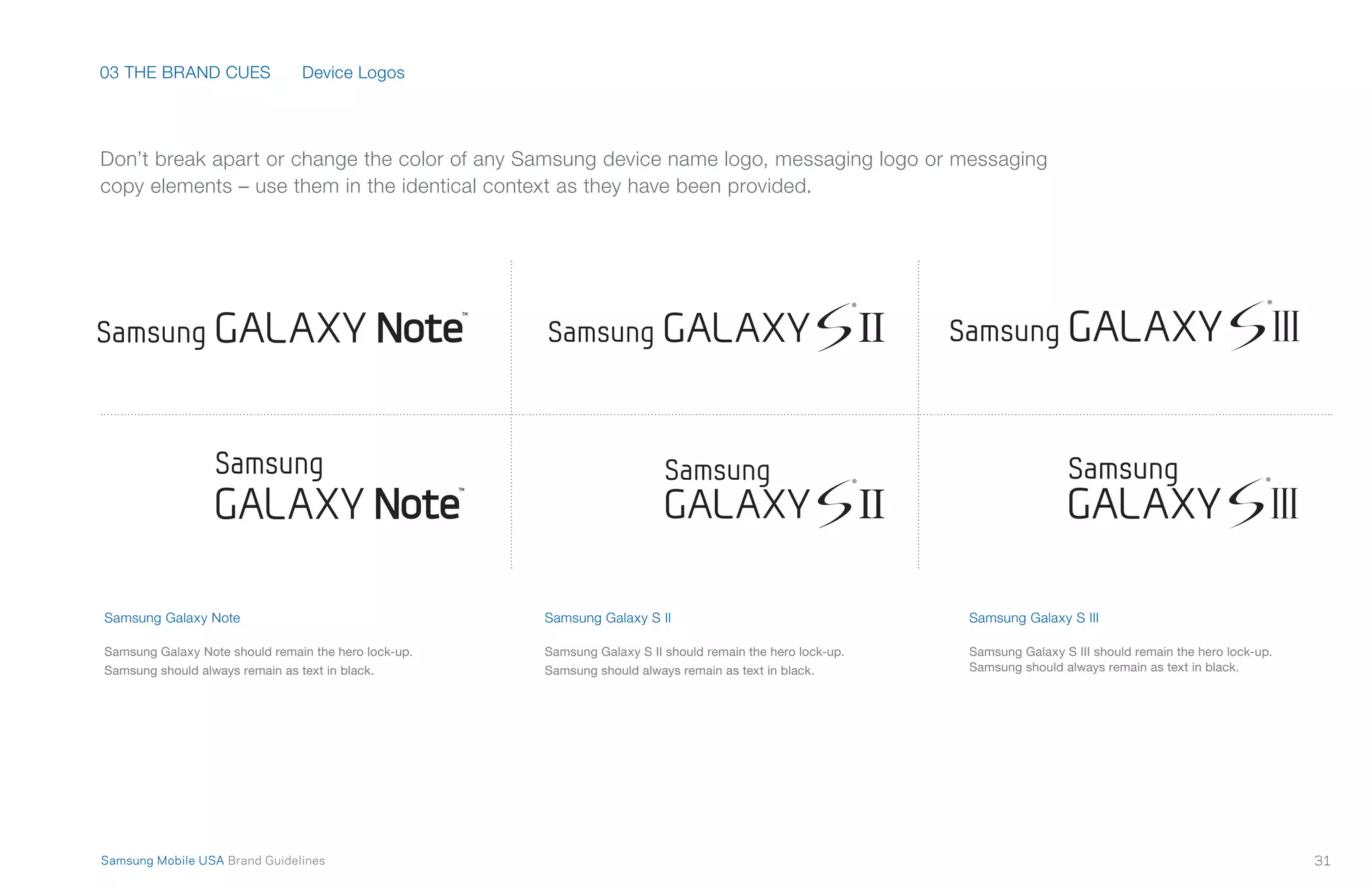 03 THE BRAND CUES
31Samsung Mobile USA Brand Guidelines
Don’t break apart or change the color of any Samsung device name logo, messaging logo or messaging
copy elements – use them in the identical context as they have been provided.
Samsung Galaxy Note
Samsung Galaxy Note should remain the hero lock-up.
Samsung should always remain as text in black.
Samsung Galaxy S II
Samsung Galaxy S II should remain the hero lock-up.
Samsung should always remain as text in black.
Samsung Galaxy S III
Samsung Galaxy S III should remain the hero lock-up.
Samsung should always remain as text in black.
Device Logos
 