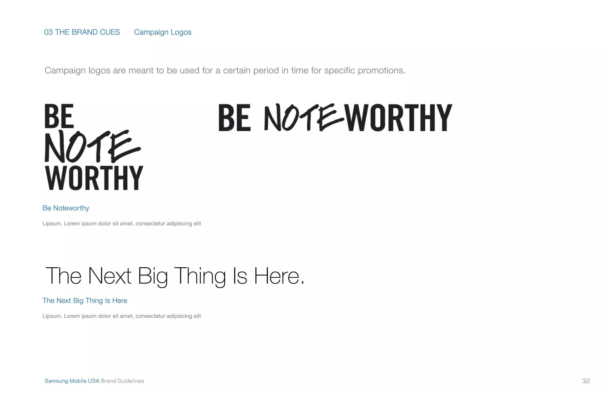 03 THE BRAND CUES
32Samsung Mobile USA Brand Guidelines
Campaign logos are meant to be used for a certain period in time for specific promotions.
Campaign Logos
Be Noteworthy
Lipsum. Lorem ipsum dolor sit amet, consectetur adipiscing elit
The Next Big Thing Is Here
Lipsum. Lorem ipsum dolor sit amet, consectetur adipiscing elit
 