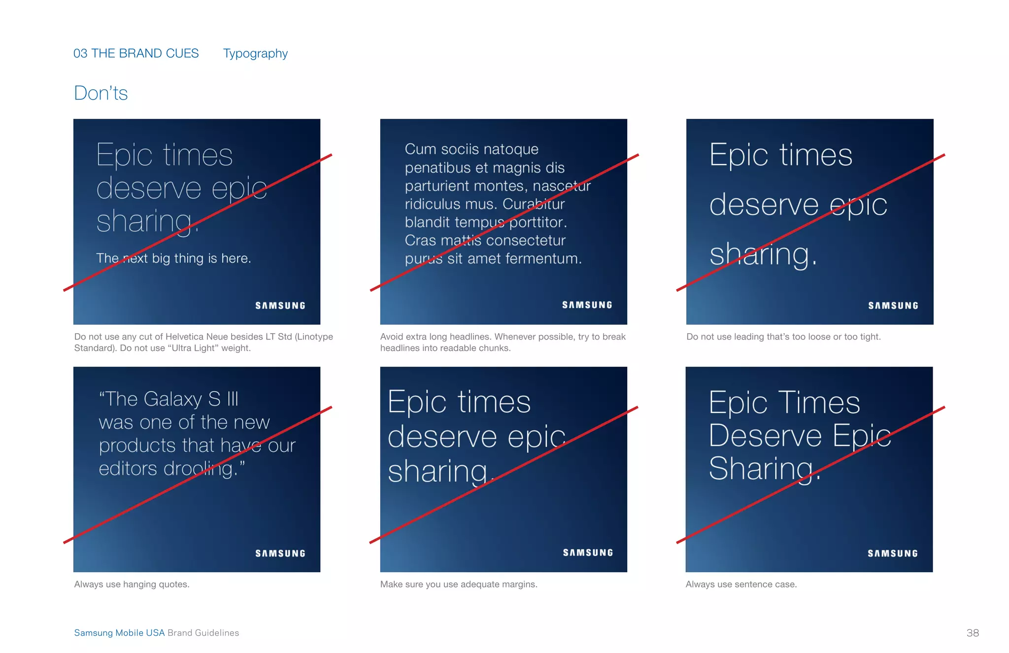 03 THE BRAND CUES
38Samsung Mobile USA Brand Guidelines
Don’ts
Do not use any cut of Helvetica Neue besides LT Std (Linotype
Standard). Do not use “Ultra Light” weight.
Always use hanging quotes.
Avoid extra long headlines. Whenever possible, try to break
headlines into readable chunks.
Do not use leading that’s too loose or too tight.
Make sure you use adequate margins. Always use sentence case.
Typography
 