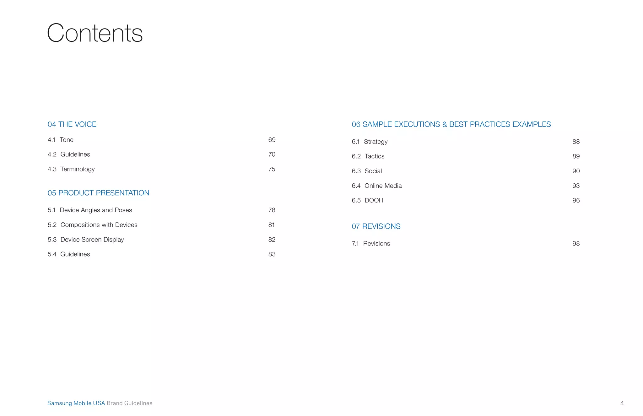 4Samsung Mobile USA Brand Guidelines
Contents
04 THE VOICE
4.1 Tone	 69
4.2 Guidelines	 70
4.3 Terminology	 75
05 PRODUCT PRESENTATION
5.1 Device Angles and Poses	 78
5.2 Compositions with Devices	 81
5.3 Device Screen Display	 82
5.4 Guidelines	 83
06 SAMPLE EXECUTIONS & BEST PRACTICES EXAMPLES
6.1 Strategy	 88
6.2 Tactics	 89
6.3 Social	 90
6.4 Online Media	 93
6.5 DOOH	 96
07 REVISIONS
7.1 Revisions	 98
 