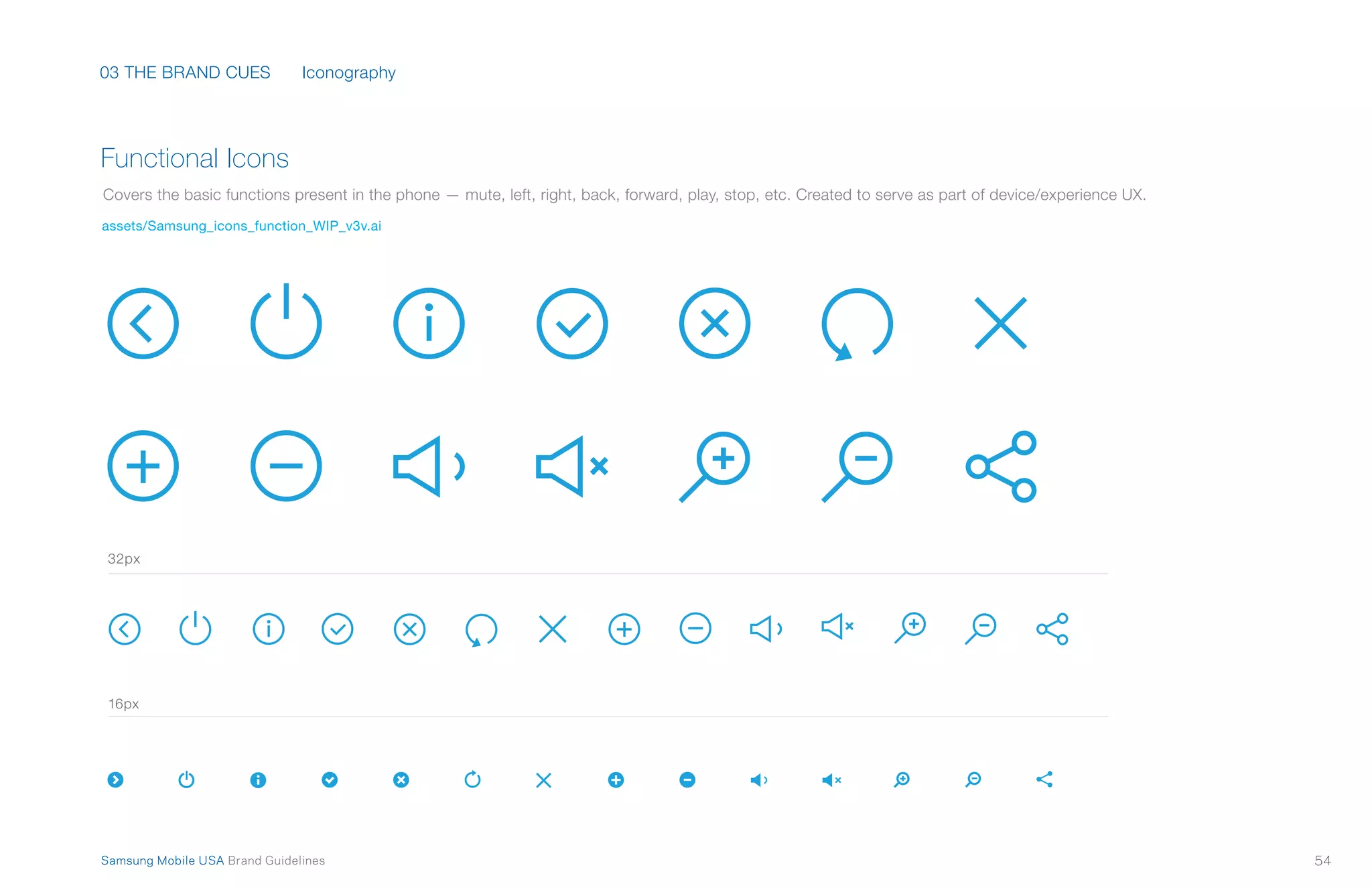 03 THE BRAND CUES
54Samsung Mobile USA Brand Guidelines
Functional Icons
Covers the basic functions present in the phone — mute, left, right, back, forward, play, stop, etc. Created to serve as part of device/experience UX.
assets/Samsung_icons_function_WIP_v3v.ai
Iconography
32px
16px
 