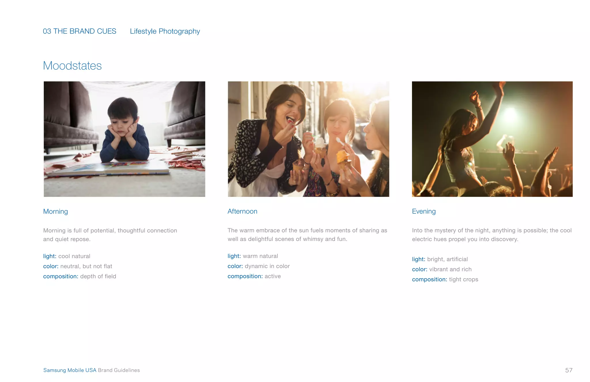 03 THE BRAND CUES
57Samsung Mobile USA Brand Guidelines
Moodstates
Morning
Morning is full of potential, thoughtful connection
and quiet repose.
light: cool natural
color: neutral, but not flat
composition: depth of field
Afternoon
The warm embrace of the sun fuels moments of sharing as
well as delightful scenes of whimsy and fun.
light: warm natural
color: dynamic in color
composition: active
Evening
Into the mystery of the night, anything is possible; the cool
electric hues propel you into discovery.
light: bright, artificial
color: vibrant and rich
composition: tight crops
Lifestyle Photography
 