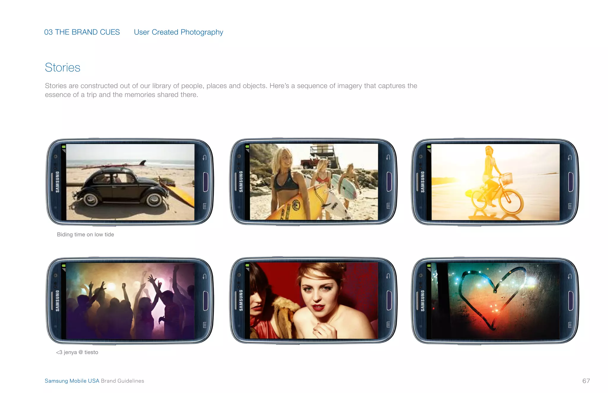 03 THE BRAND CUES
67Samsung Mobile USA Brand Guidelines
Biding time on low tide
<3 jenya @ tiesto
Stories are constructed out of our library of people, places and objects. Here’s a sequence of imagery that captures the
essence of a trip and the memories shared there.
Stories
User Created Photography
 