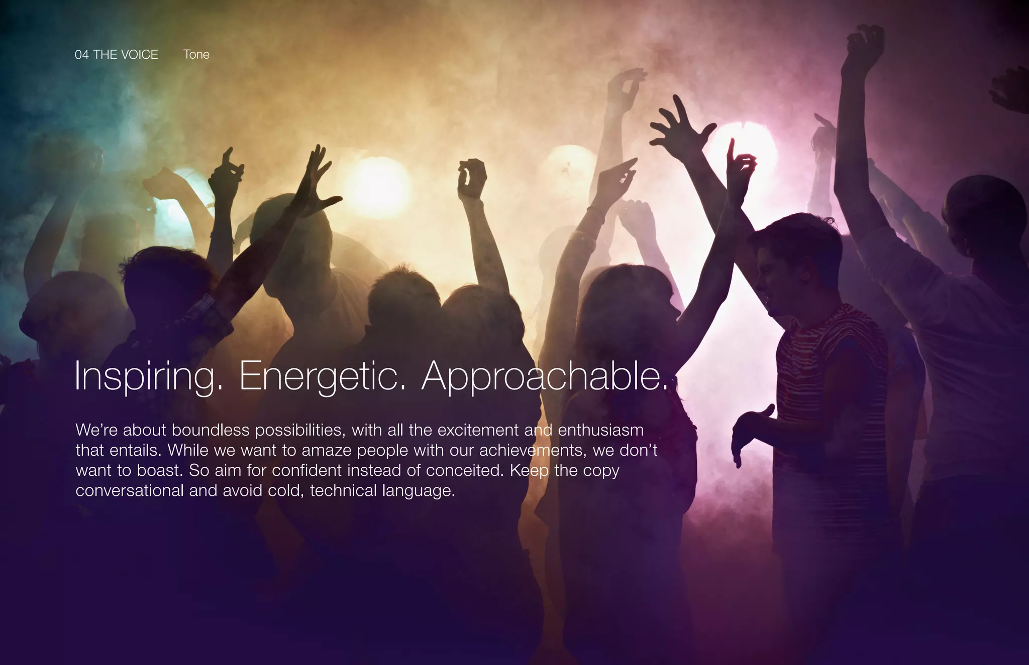 04 THE VOICE
69Samsung Mobile USA Brand Guidelines
We’re about boundless possibilities, with all the excitement and enthusiasm
that entails. While we want to amaze people with our achievements, we don’t
want to boast. So aim for confident instead of conceited. Keep the copy
conversational and avoid cold, technical language.
Inspiring. Energetic. Approachable.
Tone04 THE VOICE
 