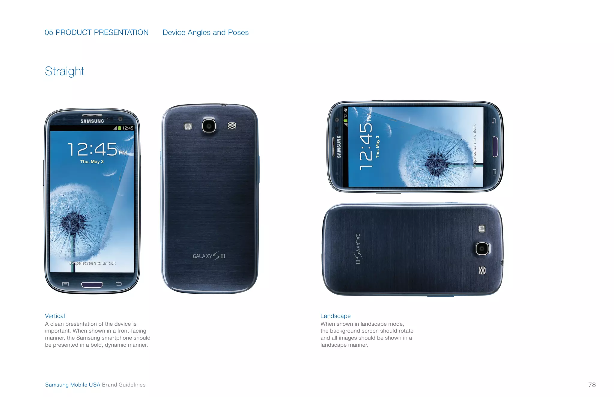 05 PRODUCT PRESENTATION
78Samsung Mobile USA Brand Guidelines
Vertical
A clean presentation of the device is
important. When shown in a front-facing
manner, the Samsung smartphone should
be presented in a bold, dynamic manner.
Landscape
When shown in landscape mode,
the background screen should rotate
and all images should be shown in a
landscape manner.
Straight
Device Angles and Poses
 