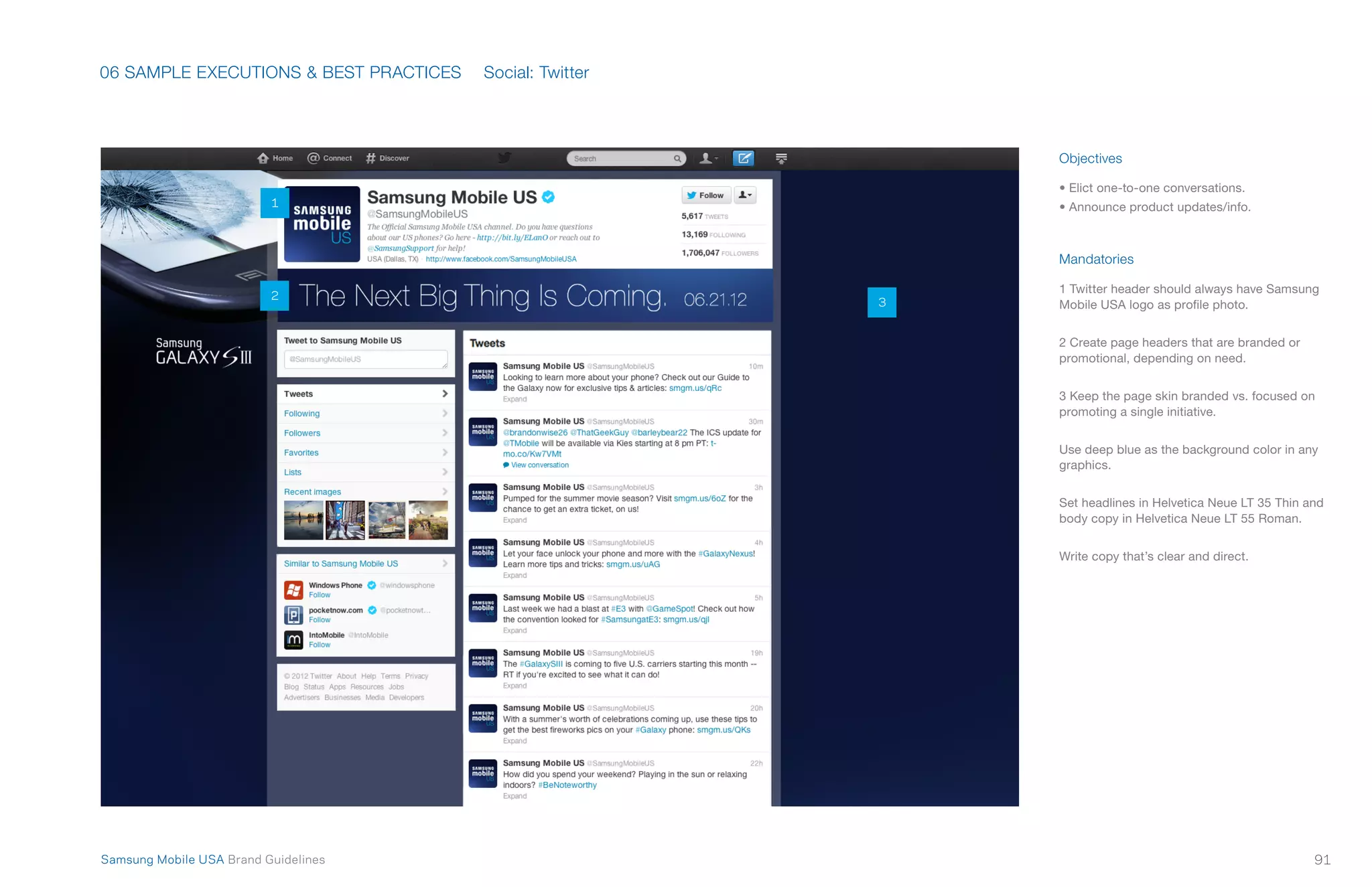 06 SAMPLE EXECUTIONS & BEST PRACTICES
91Samsung Mobile USA Brand Guidelines
Objectives
• Elict one-to-one conversations.
• Announce product updates/info.
Mandatories
1 Twitter header should always have Samsung
Mobile USA logo as profile photo.
2 Create page headers that are branded or
promotional, depending on need.
3 Keep the page skin branded vs. focused on
promoting a single initiative.
Use deep blue as the background color in any
graphics.
Set headlines in Helvetica Neue LT 35 Thin and
body copy in Helvetica Neue LT 55 Roman.
Write copy that’s clear and direct.
Social: Twitter
1
2
3
 