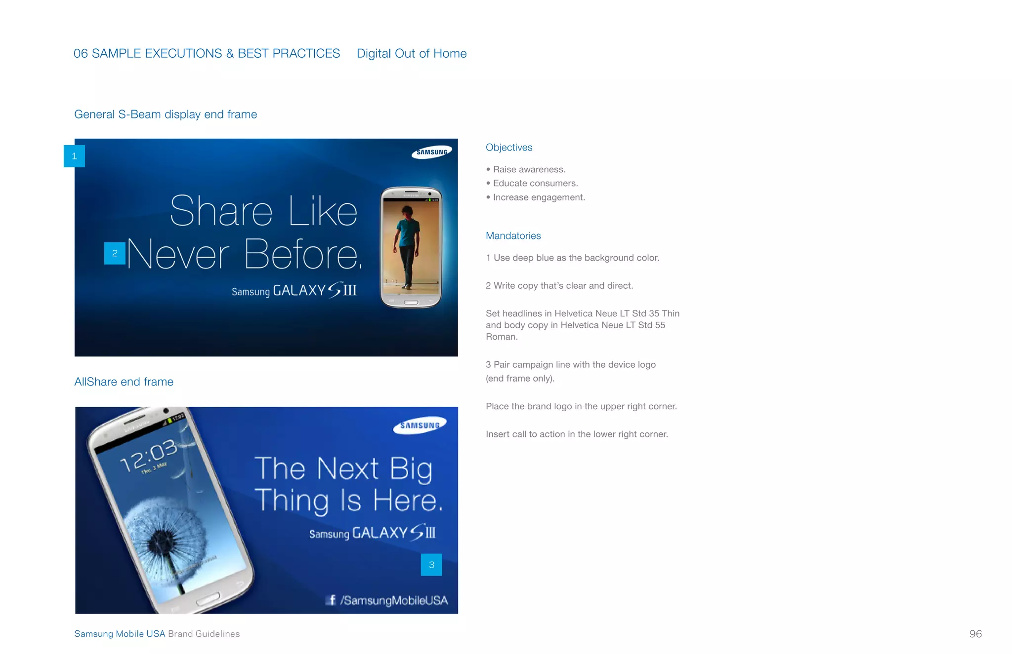 06 SAMPLE EXECUTIONS & BEST PRACTICES
96Samsung Mobile USA Brand Guidelines
AllShare end frame
General S-Beam display end frame
Objectives
• Raise awareness.
• Educate consumers.
• Increase engagement.
Mandatories
1 Use deep blue as the background color.
2 Write copy that’s clear and direct.
Set headlines in Helvetica Neue LT Std 35 Thin
and body copy in Helvetica Neue LT Std 55
Roman.
3 Pair campaign line with the device logo
(end frame only).
Place the brand logo in the upper right corner.
Insert call to action in the lower right corner.
1
2
3
Digital Out of Home
 