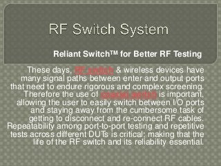 Reliant SwitchTM for Better RF Testing
These days, RF switch & wireless devices have
many signal paths between enter and output ports
that need to endure rigorous and complex screening.
Therefore the use of coaxial switch is important,
allowing the user to easily switch between I/O ports
and staying away from the cumbersome task of
getting to disconnect and re-connect RF cables.
Repeatability among port-to-port testing and repetitive
tests across different DUTs is critical; making that the
life of the RF switch and its reliability essential.
 